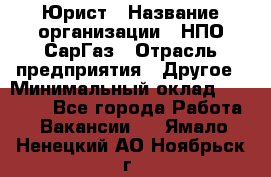 Юрист › Название организации ­ НПО СарГаз › Отрасль предприятия ­ Другое › Минимальный оклад ­ 15 000 - Все города Работа » Вакансии   . Ямало-Ненецкий АО,Ноябрьск г.